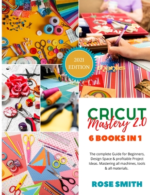 Cricut: Mastery 2.0 - 6 Books in 1 - The complete Guide for Beginners, Design Space and profitable Project Ideas. Mastering all machines, tools and all materials. - Smith, Rose