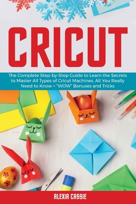 Cricut: The Complete Step-by-Step to Learn the Secrets to Master All Types of Cricut Machines. All You Need Really to Know + Wow Bonuses and Tricks - Cassie, Alexia