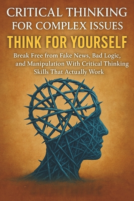 Critical Thinking For Complex Issues: Think for Yourself: Break Free from Fake News, Bad Logic, and Manipulation With Critical Thinking Skills That Actually Work - Cross, Julian Everett