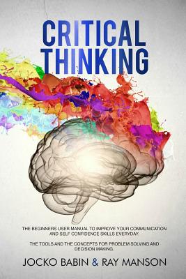 Critical Thinking: The Beginners User Manual to Improve Your Communication and Self Confidence Skills Everyday. The Tools and The Concepts for Problem Solving and Decision Making. - Manson, Ray, and Babin, Jocko