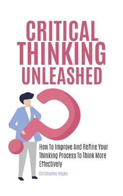 Critical Thinking Unleashed: How To Improve And Refine Your Thinking Process To Think More Effectively - Hayes, Christopher, and Magana, Patrick