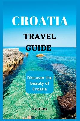 Croatia Travel Guide 2023: The ultimate travel guide to Croatia (Discover the beauty of Croatia) - John, Alex