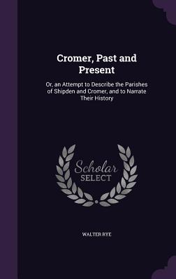 Cromer, Past and Present: Or, an Attempt to Describe the Parishes of Shipden and Cromer, and to Narrate Their History - Rye, Walter