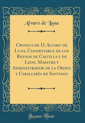 Cronica de D. Alvaro de Luna, Condestable de Los Reynos de Castilla Y de Leon, Maestre Y Administrador de la Orden Y Caballera de Santiago (Classic Reprint) - Luna, Alvaro De