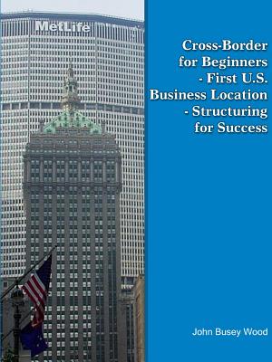 Cross-Border for Beginners - First U.S. Business Location - Structuring for Success - Wood, John Busey