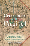 Crosshairs on the Capital: Jubal Early's Raid on Washington, D.C., July 1864 - Reasons, Reactions, and Results