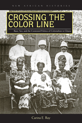 Crossing the Color Line: Race, Sex, and the Contested Politics of Colonialism in Ghana - Ray, Carina E