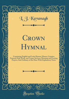 Crown Hymnal: Containing English and Latin Hymns; Masses; Litanies; Funeral; Holy Week, and Vesper Services; Morning and Evening Prayers; And Ordinary of the Mass with Explanatory Notes (Classic Reprint) - Kavanagh, L J