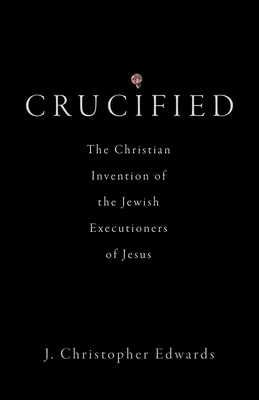 Crucified: The Christian Invention of the Jewish Executioners of Jesus - Edwards, J Christopher