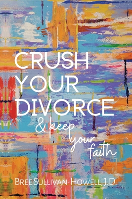 Crush Your Divorce and Keep Your Faith - Sullivan-Howell, Bree