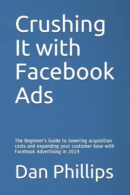 Crushing It with Facebook Ads: The Beginner's Guide to Lowering Acquisition Costs and Expanding Your Customer Base with Facebook Advertising in 2019 - Phillips, Dan