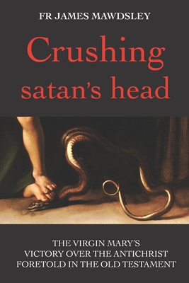 Crushing satan's head: The Virgin Mary's Victory over the Antichrist Foretold in the Old Testament - Mawdsley, Fr James