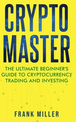 Crypto Master: The Ultimate Beginner's Guide to Cryptocurrency Trading and Investing - Miller, Frank