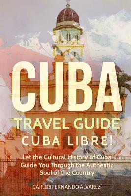 Cuba Travel Guide: Cuba Libre! Let the Cultural History of Cuba Guide You Through the Authentic Soul of the Country - Fernando Alvarez, Carlos