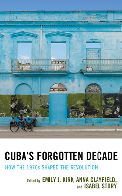 Cuba's Forgotten Decade: How the 1970s Shaped the Revolution - Kirk, Emily J (Editor), and Clayfield, Anna (Editor), and Story, Isabel (Editor)