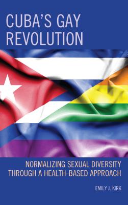 Cuba's Gay Revolution: Normalizing Sexual Diversity Through a Health-Based Approach - Kirk, Emily J.