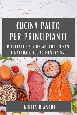 Cucina Paleo per Principianti: Ricettario per un Approccio Sano e Naturale all'Alimentazione - Bianchi, Giulia