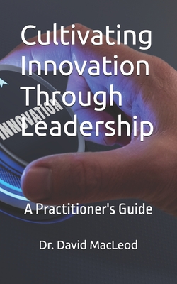 Cultivating Innovation Through Leadership: A Practitioner's Guide - MacLeod, David