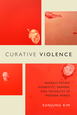 Curative Violence: Rehabilitating Disability, Gender, and Sexuality in Modern Korea - Kim, Eunjung
