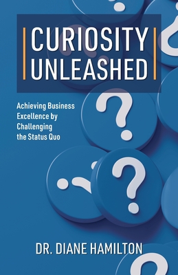 Curiosity Unleashed: Achieving Business Excellence by Challenging the Status Quo - Hamilton, Diane, Dr.