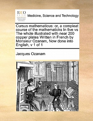 Cursus Mathematicus: Or, a Compleat Course of the Mathematicks in Five Vs the Whole Illustrated with Near 200 Copper Plates Written in French by Monsieur Ozanam, Now Done Into English, V 1 of 1 - Ozanam, Jacques