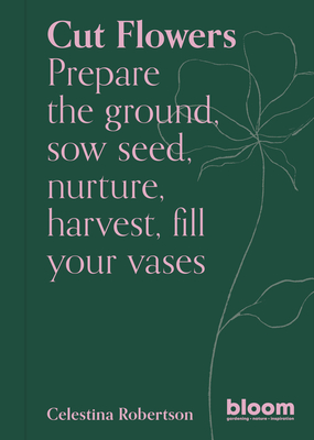 Cut Flowers: Bloom Gardener's Guide: Prepare the Ground, Sow Seed, Nurture, Harvest, Fill Your Vases - Robertson, Celestina