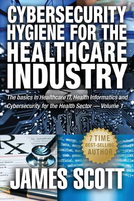 Cybersecurity Hygiene for the Healthcare Industry: The basics in Healthcare IT, Health Informatics and Cybersecurity for the Health Sector Volume 1 - Scott, James, MD