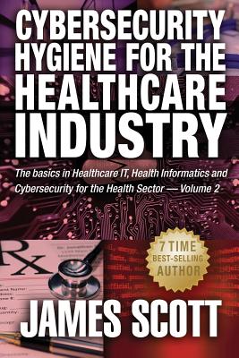 Cybersecurity Hygiene for the Healthcare Industry: The basics in Healthcare IT, Health Informatics and Cybersecurity for the Health Sector - Scott, James, MD