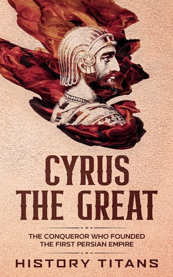 Cyrus the Great: The Conqueror Who Founded the First Persian Empire - Titans, History (Creator)