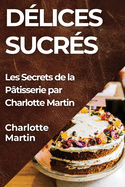 Dlices Sucrs: Les Secrets de la Ptisserie par Charlotte Martin