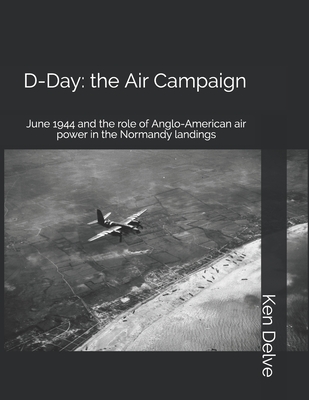D-Day: the Air Campaign: June 1944 and the role of Anglo-American air power in the Normandy landings - Delve, Ken