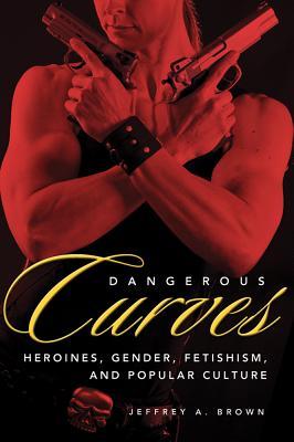 Dangerous Curves: Action Heroines, Gender, Fetishism, and Popular Culture - Brown, Jeffrey A