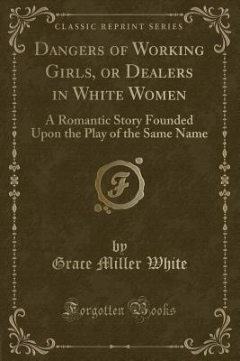 Dangers of Working Girls, or Dealers in White Women: A Romantic Story Founded Upon the Play of the Same Name (Classic Reprint) - White, Grace Miller