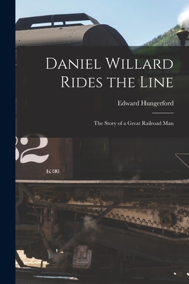 Daniel Willard Rides the Line; the Story of a Great Railroad Man - Hungerford, Edward 1875-1948