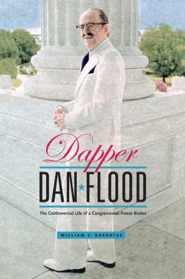 Dapper Dan Flood: The Controversial Life of a Congressional Power Broker - Kashatus, William C