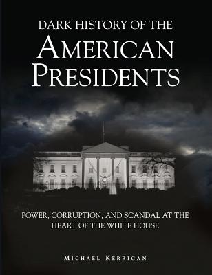 Dark History of the American Presidents: Power, Corruption, and Scandal at the Heart of the White House - Kerrigan, Michael