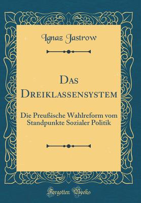 Das Dreiklassensystem: Die Preu?ische Wahlreform Vom Standpunkte Sozialer Politik (Classic Reprint) - Jastrow, Ignaz