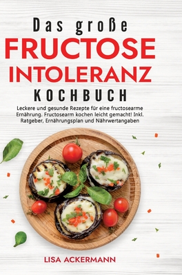 Das groe Fructoseintoleranz Kochbuch: Leckere und gesunde Rezepte fr eine fructosearme Ernhrung. Fructosearm kochen leicht gemacht! Inkl. Ratgeber, Ernhrungsplan und Nhrwertangaben - Ackermann, Lisa