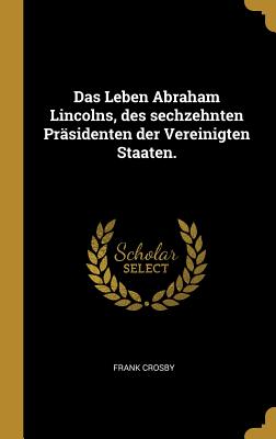 Das Leben Abraham Lincolns, Des Sechzehnten Prasidenten Der Vereinigten Staaten: Enthaltend Seine Fruhere Geschichte Und Politische Laufbahn, Sowie Seine Reden Botschaften, Proklamationen Und Andere Mit Seiner Ereignissreichen Administration in Verbindu - Crosby, Frank