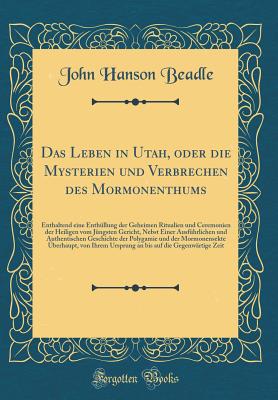 Das Leben in Utah, Oder Die Mysterien Und Verbrechen Des Mormonenthums: Enthaltend Eine Enthullung Der Geheimen Ritualien Und Ceremonien Der Heiligen Vom Jungsten Gericht, Nebst Einer Ausfuhrlichen Und Authentischen Geschichte Der Polygamie Und Der Mor - Beadle, John Hanson