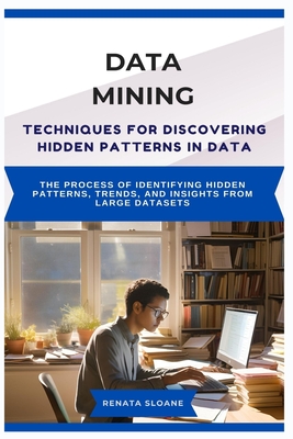 Data Mining Techniques for Discovering Hidden Patterns in Data: The process of identifying hidden patterns, trends, and insights from large datasets - Sloane, Renata