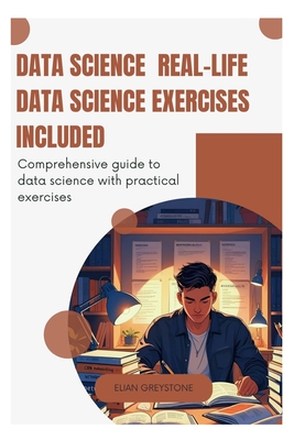 Data Science Real-Life Data Science Exercises Included: Comprehensive guide to data science with practical exercises - Greystone, Elian