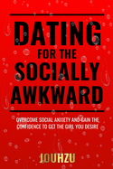 Dating for the Socially Awkward: Overcome social anxiety and gain the confidence to get the girl you desire