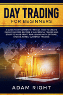 DAY TRADING for Beginners: A Guide To Investment Strategy. How To Create Passive Income. Become a Successful Trader and Start to Make Profit for a Living with Options, Stocks, Forex, Currency Trading