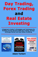 Day Trading, Forex Trading and Real Estate Investing: A Beginner's Guide To Strategies and Techniques for Building Income Streams With Day Trading, Foreign Exchange Market and Real Estate Investing