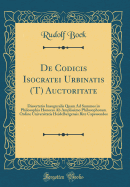 de Codicis Isocratei Urbinatis (T) Auctoritate: Dissertatio Inauguralis Quam Ad Summos in Philosophia Honores AB Amplissimo Philosophorum Ordine Universitatis Heidelbergensis Rite Capessendos (Classic Reprint)