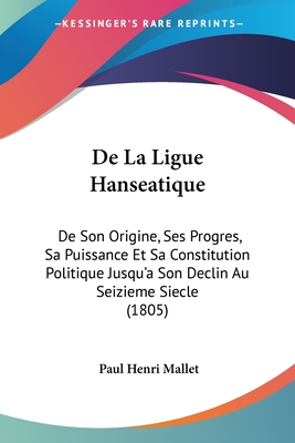 De La Ligue Hanseatique: De Son Origine, Ses Progres, Sa Puissance Et Sa Constitution Politique Jusqu'a Son Declin Au Seizieme Siecle (1805) - Mallet, Paul Henri