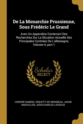 De La Monarchie Prussienne, Sous Frdric Le Grand: Avec Un Appendice Contenant Des Recherches Sur La Situation Actuelle Des Principales Contres De L'allemagne, Volume 4, part 1 - de Mirabeau, Honor-Gabriel Riquetti, and Mauvillon, Jakob, and Laveaux, Jean-Charles