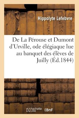 de la P?rouse Et Dumont d'Urville,: Ode ?l?giaque Lue Au Banquet Des Anciens Et Nouveaux ?l?ves de Juilly, Par M. Hippolyte Lefebvre - Lefebvre, Hippolyte