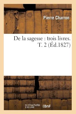 de la Sagesse: Trois Livres. T. 2 (?d.1827) - Charron, Pierre